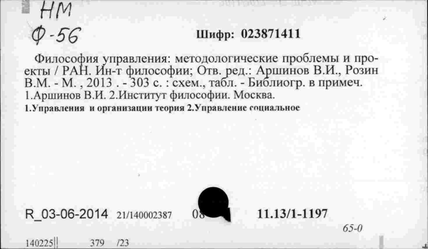 ﻿■ нм
(р-5'6’	Шифр: 023871411
Философия управления: методологические проблемы и проекты / РАН. Ин-т философии; Отв. ред.: Аршинов В.И., Розин В.М. - М., 2013 . - 303 с. : схем., табл. - Биолиогр. в примеч. 1.Аршинов В.И. 2.Институт философии. Москва.
1.Управления и организации теория 2.Управление социальное

К_03-06-2014 21/140002387
11.13/1-1197
65-0
140225Н	379 /23